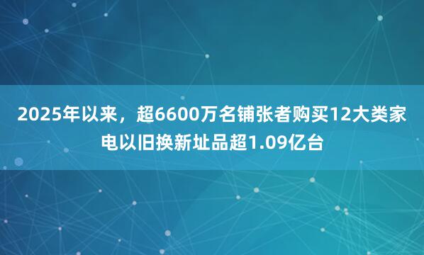 2025年以来,超6600万名铺张者购买12大类家电以旧换新址品超1.09亿台